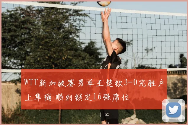 WTT新加坡赛男单王楚钦3-0完胜户上隼辅 顺利锁定16强席位