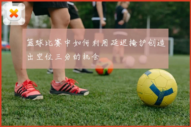 篮球比赛中如何利用延迟掩护创造出空位三分的机会