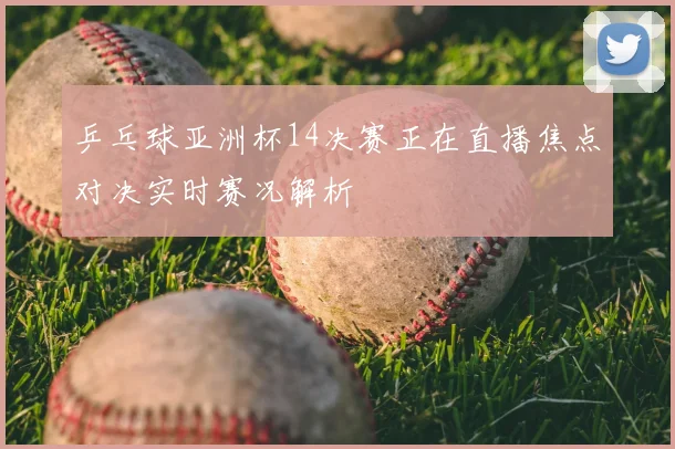乒乓球亚洲杯14决赛正在直播焦点对决实时赛况解析