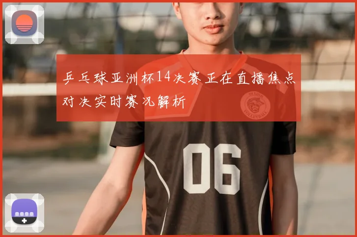 乒乓球亚洲杯14决赛正在直播焦点对决实时赛况解析