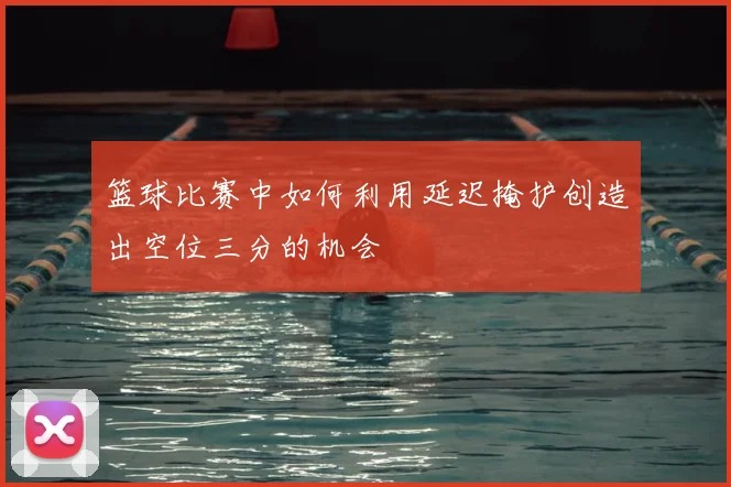 篮球比赛中如何利用延迟掩护创造出空位三分的机会