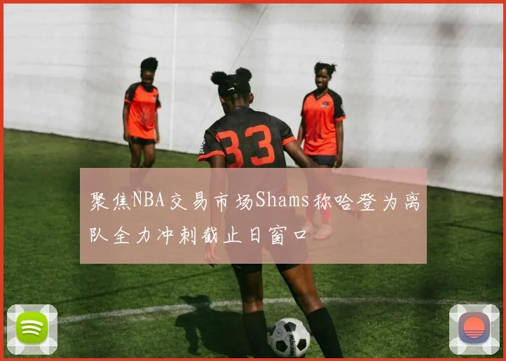 聚焦NBA交易市场Shams称哈登为离队全力冲刺截止日窗口