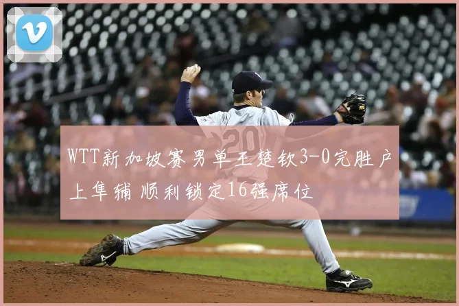 WTT新加坡赛男单王楚钦3-0完胜户上隼辅 顺利锁定16强席位