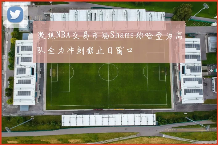 聚焦NBA交易市场Shams称哈登为离队全力冲刺截止日窗口