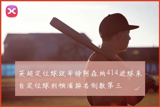 英超定位球效率榜阿森纳414进球来自定位球利物浦排名倒数第三